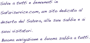 Salve a tutti e benvenuti in Safariservice.com, un sito dedicato al deserto del Sahara, alle sue sabbie e ai suoi visitatori.
Buona navigazione e buona sabbia a tutti.